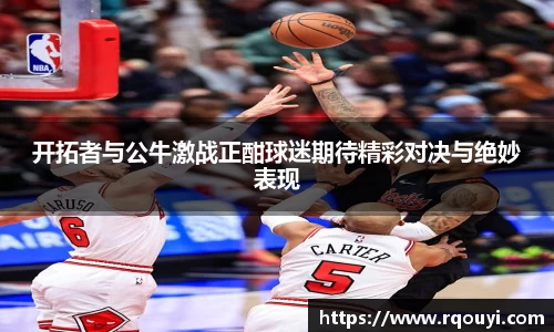 开拓者与公牛激战正酣球迷期待精彩对决与绝妙表现